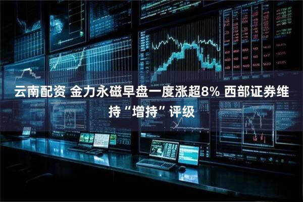 云南配资 金力永磁早盘一度涨超8% 西部证券维持“增持”评级