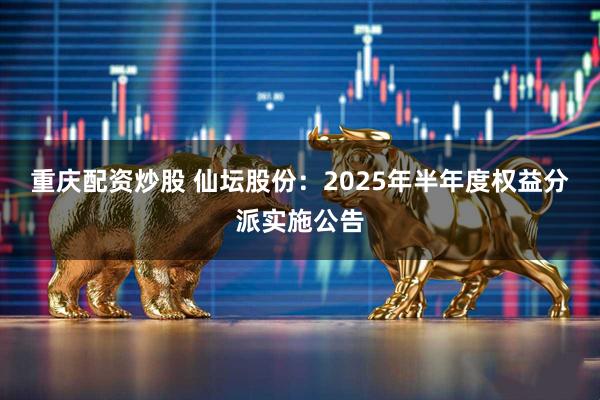 重庆配资炒股 仙坛股份：2025年半年度权益分派实施公告
