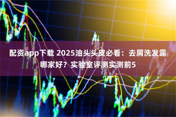 配资app下载 2025油头头皮必看：去屑洗发露哪家好？实验室评测实测前5