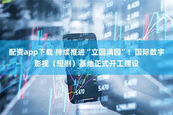 配资app下载 持续推进“立园满园”！国际数字影视（短剧）基地正式开工建设
