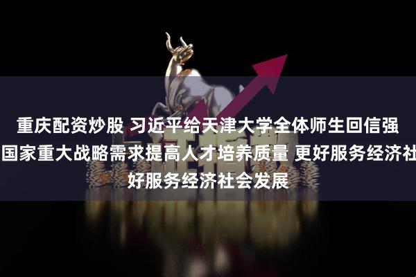 重庆配资炒股 习近平给天津大学全体师生回信强调 聚焦国家重大战略需求提高人才培养质量 更好服务经济社会发展