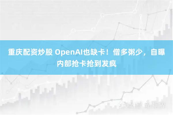 重庆配资炒股 OpenAI也缺卡！僧多粥少，自曝内部抢卡抢到发疯