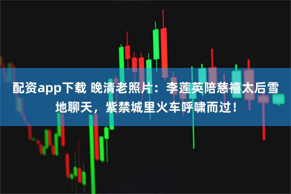 配资app下载 晚清老照片：李莲英陪慈禧太后雪地聊天，紫禁城里火车呼啸而过！