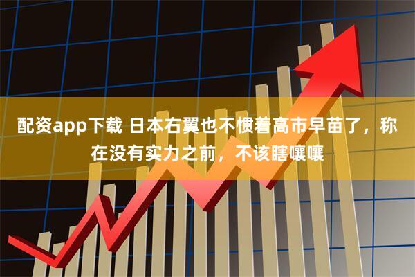 配资app下载 日本右翼也不惯着高市早苗了，称在没有实力之前，不该瞎嚷嚷