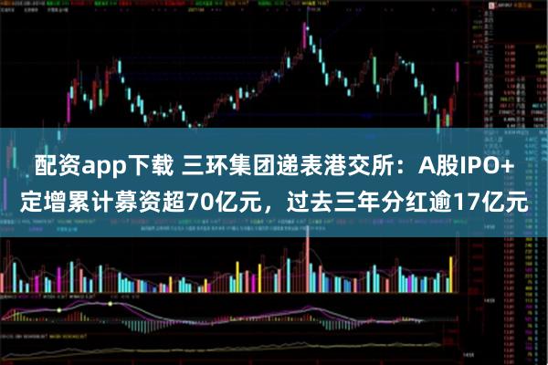 配资app下载 三环集团递表港交所：A股IPO+定增累计募资超70亿元，过去三年分红逾17亿元